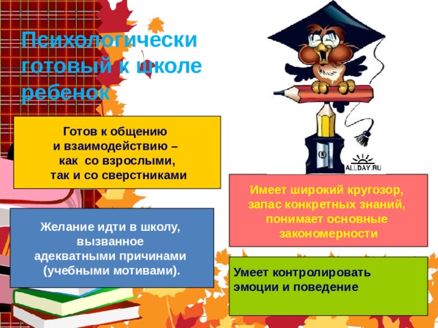    Психологически готовый к школе ребенок .     Готов к общению и взаимодействию – как со взрослыми,  так и со сверстниками Имеет широкий кругозор, запас конкретных знаний, понимает основные закономерности Желание идти в школу, вызванное адекватными причинами (учебными мотивами). Умеет контролировать эмоции и поведение  