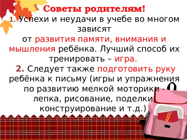 Советы родителям!  1. Успехи и неудачи в учебе во многом зависят  от развития памяти, внимания и мышления ребёнка. Лучший способ их тренировать – игра.   2. Следует также подготовить руку ребёнка к письму (игры и упражнения по развитию мелкой  моторики - лепка, рисование, поделки, конструирование и т.д.)   
