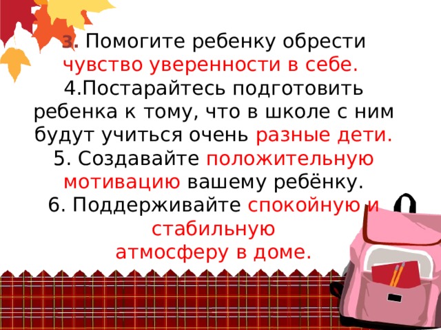  3. Помогите ребенку обрести чувство уверенности в себе.   4.Постарайтесь подготовить ребенка к  тому, что в школе с ним будут учиться очень разные дети.  5. Создавайте положительную мотивацию вашему ребёнку.  6. Поддерживайте спокойную и стабильную  атмосферу в доме.   