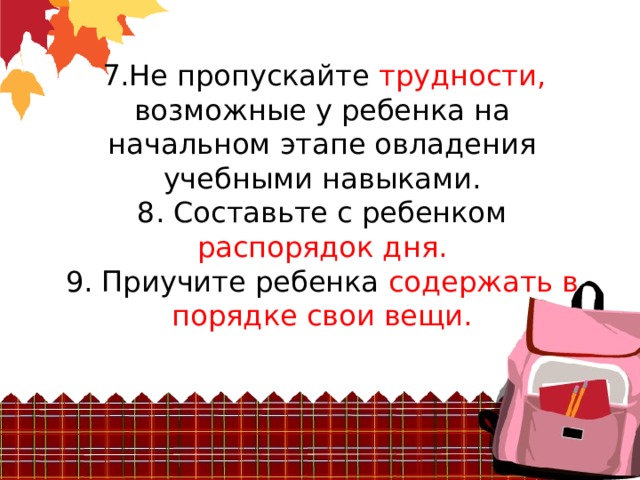  7.Не пропускайте трудности, возможные у ребенка на начальном этапе овладения  учебными навыками.  8. Составьте с ребенком распорядок дня.  9. Приучите ребенка содержать в порядке свои вещи. 