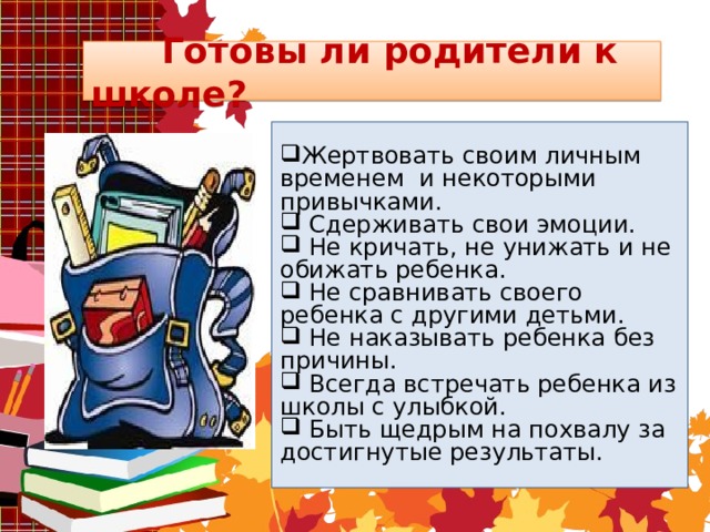  Готовы ли родители к школе? Жертвовать своим личным временем и некоторыми привычками.  Сдерживать свои эмоции.  Не кричать, не унижать и не обижать ребенка.  Не сравнивать своего ребенка с другими детьми.  Не наказывать ребенка без причины.  Всегда встречать ребенка из школы с улыбкой.  Быть щедрым на похвалу за достигнутые результаты.  