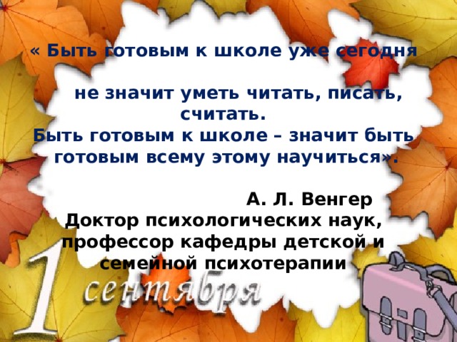   « Быть готовым к школе уже сегодня  не значит уметь читать, писать, считать.  Быть готовым к школе – значит быть  готовым всему этому научиться».   А. Л. Венгер  Доктор психологических наук, профессор кафедры детской и семейной психотерапии    