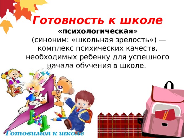 Готовность к школе  «психологическая»  (синоним: «школьная зрелость») — комплекс психических качеств, необходимых ребенку для успешного начала обучения в школе.        