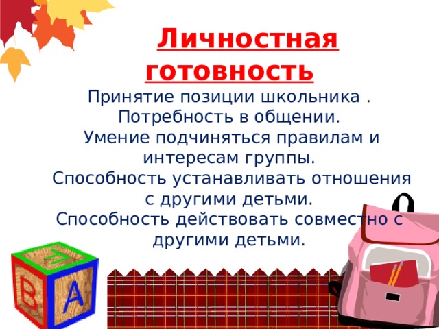       Личностная готовность  Принятие позиции школьника .  Потребность в общении.  Умение подчиняться правилам и интересам группы.  Способность устанавливать отношения с другими детьми.  Способность действовать совместно с другими детьми.    