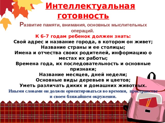   Интеллектуальная готовность  Р азвитие памяти, внимания, основных мыслительных операций.  К 6-7 годам ребенок должен знать:  Свой адрес и название города, в котором он живет;  Название страны и ее столицы;  Имена и отчества своих родителей, информацию о местах их работы;  Времена года, их последовательность и основные признаки;  Название месяцев, дней недели;  Основные виды деревьев и цветов;  Уметь различать диких и домашних животных.  Иными словами он должен ориентироваться во времени, пространстве и своем ближайшем окружении.    