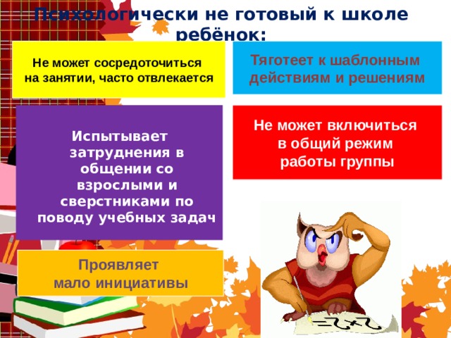 Психологически не готовый к школе ребёнок: Тяготеет к шаблонным действиям и решениям Не может сосредоточиться на занятии, часто отвлекается Не может включиться в общий режим работы группы    Испытывает затруднения в общении со взрослыми и сверстниками по поводу учебных задач  Проявляет мало инициативы 
