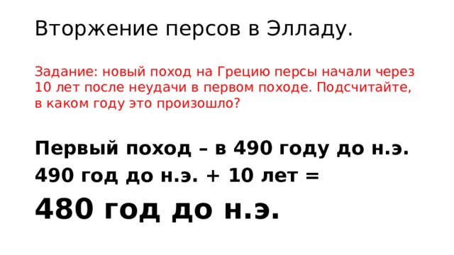 Вторжение персов в Элладу. Задание: новый поход на Грецию персы начали через 10 лет после неудачи в первом походе. Подсчитайте, в каком году это произошло? Первый поход – в 490 году до н.э. 490 год до н.э. + 10 лет = 480 год до н.э. 