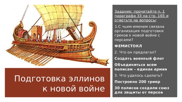 Задание: прочитайте п. 1 параграфа 33 на стр. 165 и ответьте на вопросы : С чьим именем связана организация подготовки греков к новой войне с персами? ФЕМИСТОКЛ 2. Что он предлагал? Создать военный флот Объединиться всем полисам – единая армия 3. Что удалось сделать? Построено 200 триер 30 полисов создали союз для защиты от персов Подготовка эллинов к новой войне 