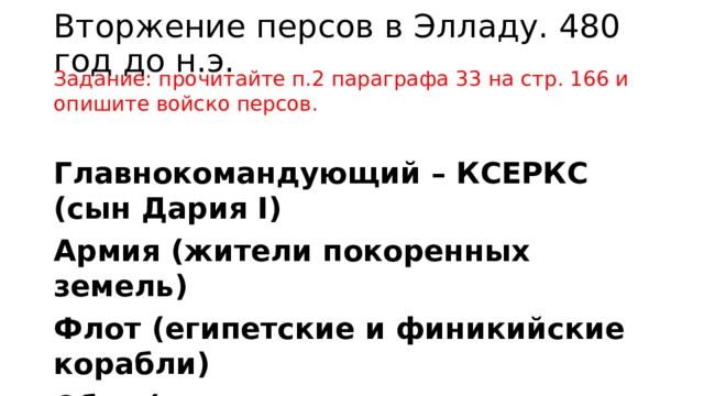 Вторжение персов в Элладу. 480 год до н.э. Задание: прочитайте п.2 параграфа 33 на стр. 166 и опишите войско персов. Главнокомандующий – КСЕРКС (сын Дария I) Армия (жители покоренных земель) Флот (египетские и финикийские корабли) Обоз (продовольствие, стада быков) 