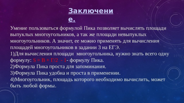 Заключение. Умение пользоваться формулой Пика позволяет вычислять площади выпуклых многоугольников, а так же площади невыпуклых многоугольников. А значит, ее можно применять для вычисления площадей многоугольников в задании 3 на ЕГЭ. 1)Для вычисления площади многоугольника, нужно знать всего одну формулу: S = В + Г/2 - 1 - формулу Пика. 2)Формула Пика проста для запоминания. 3)Формула Пика удобна и проста в применении. 4)Многоугольник, площадь которого необходимо вычислить, может быть любой формы . 