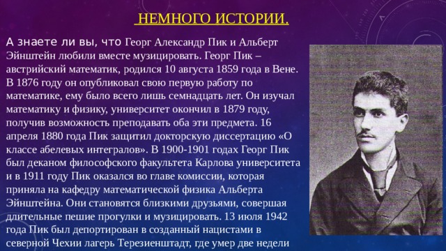  Немного истории. А знаете ли вы, что Георг Александр Пик и Альберт Эйнштейн любили вместе музицировать. Георг Пик – австрийский математик, родился 10 августа 1859 года в Вене. В 1876 году он опубликовал свою первую работу по математике, ему было всего лишь семнадцать лет. Он изучал математику и физику, университет окончил в 1879 году, получив возможность преподавать оба эти предмета. 16 апреля 1880 года Пик защитил докторскую диссертацию «О классе абелевых интегралов». В 1900-1901 годах Георг Пик был деканом философского факультета Карлова университета и в 1911 году Пик оказался во главе комиссии, которая приняла на кафедру математической физика Альберта Эйнштейна. Они становятся близкими друзьями, совершая длительные пешие прогулки и музицировать.  13 июля 1942 года Пик был депортирован в созданный нацистами в северной Чехии лагерь Терезиенштадт, где умер две недели спустя в возрасте 82 лет. 