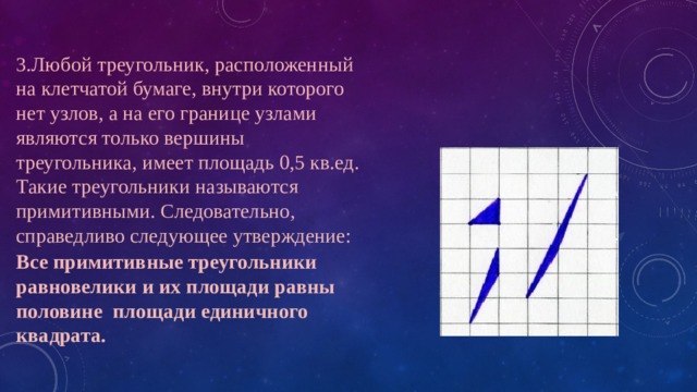 3.Любой треугольник, расположенный на клетчатой бумаге, внутри которого нет узлов, а на его границе узлами являются только вершины треугольника, имеет площадь 0,5 кв.ед. Такие треугольники называются примитивными. Следовательно, справедливо следующее утверждение: Все примитивные треугольники равновелики и их площади равны половине площади единичного квадрата. 