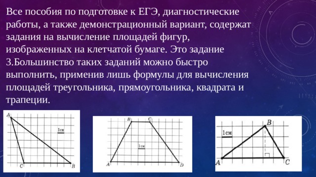 Все пособия по подготовке к ЕГЭ, диагностические работы, а также демонстрационный вариант, содержат задания на вычисление площадей фигур, изображенных на клетчатой бумаге. Это задание 3.Большинство таких заданий можно быстро выполнить, применив лишь формулы для вычисления площадей треугольника, прямоугольника, квадрата и трапеции. 