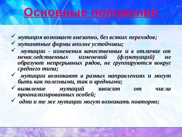 Основные положения мутация возникает внезапно, без всяких переходов; мутантные формы вполне устойчивы;  мутации - изменения качественные и в отличие от ненаследственных изменений (флуктуаций) не образуют непрерывных рядов, не группируются вокруг среднего типа;  мутации возникают в разных направлениях и могут быть как полезными, так и вредными; выявление мутаций зависит от числа проанализированных особей;  одни и те же мутации могут возникать повторно; 