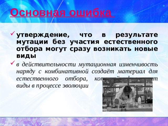 Основная ошибка утверждение, что в результате мутации без участия естественного отбора могут сразу возникать новые виды в действительности мутационная изменчивость наряду с комбинативной создаёт материал для естественного отбора, который формирует виды в процессе эволюции 