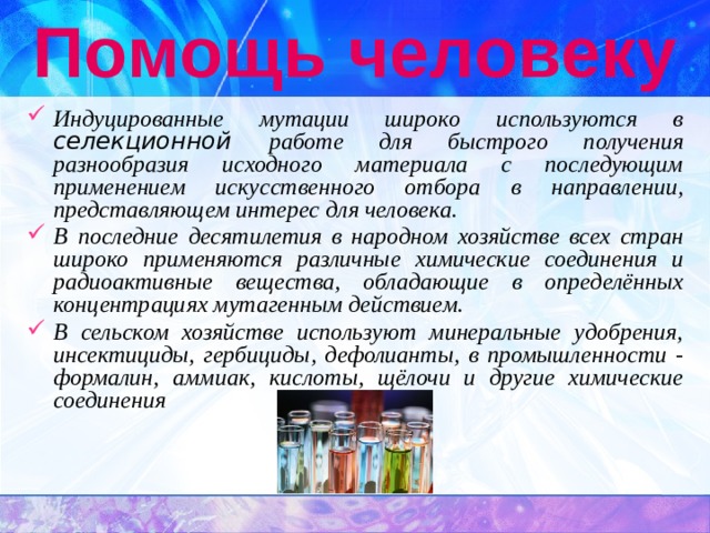 Помощь человеку Индуцированные мутации широко используются в селекционной работе для быстрого получения разнообразия исходного материала с последующим применением искусственного отбора в направлении, представляющем интерес для человека. В последние десятилетия в народном хозяйстве всех стран широко применяются различные химические соединения и радиоактивные вещества, обладающие в определённых концентрациях мутагенным действием. В сельском хозяйстве используют минеральные удобрения, инсектициды, гербициды, дефолианты, в промышленности - формалин, аммиак, кислоты, щёлочи и другие химические соединения 