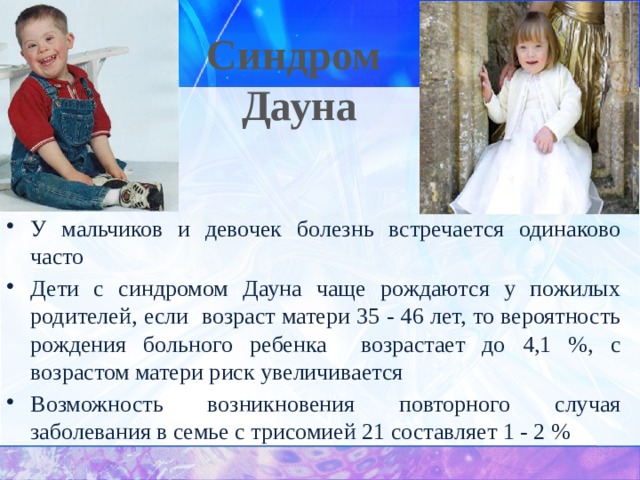 Синдром Дауна У мальчиков и девочек болезнь встречается одинаково часто Дети с синдромом Дауна чаще рождаются у пожилых родителей, если возраст матери 35 - 46 лет, то вероятность рождения больного ребенка возрастает до 4,1 %, с возрастом матери риск увеличивается Возможность возникновения повторного случая заболевания в семье с трисомией 21 составляет 1 - 2 % 