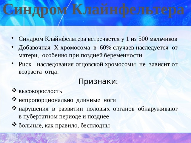 Синдром Клайнфельтера   Синдром Клайнфельтера встречается у 1 из 500 мальчиков Добавочная Х-хромосома в 60% случаев наследуется от матери, особенно при поздней беременности Риск наследования отцовской хромосомы не зависит от возраста отца.  Признаки : высокорослость непропорционально длинные ноги нарушения в развитии половых органов обнаруживают в пубертатном периоде и позднее больные, как правило, бесплодны 