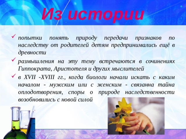 Из истории попытки понять природу передачи признаков по наследству от родителей детям предпринимались ещё в древности размышления на эту тему встречаются в сочинениях Гиппократа, Аристотеля и других мыслителей в XVII -XVIII гг., когда биологи начали искать с каким началом - мужским или с женским - связанна тайна оплодотворения, споры о природе наследственности возобновились с новой силой 