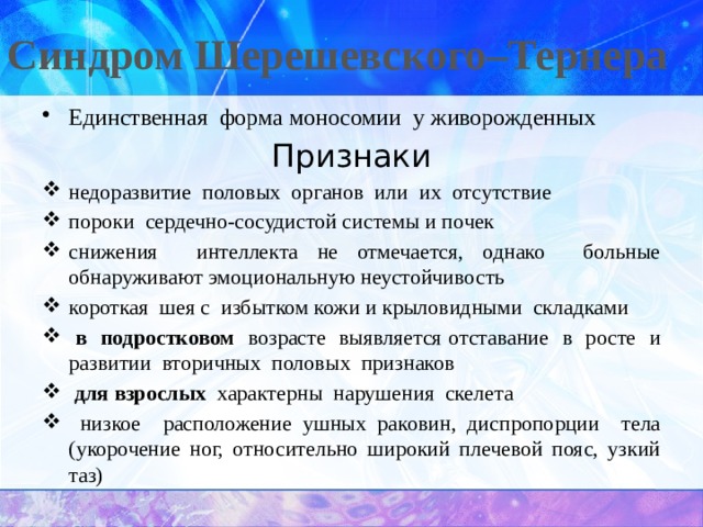Синдром Шерешевского–Тернера   Единственная форма моносомии у живорожденных Признаки недоразвитие половых органов или их отсутствие пороки сердечно-сосудистой системы и почек снижения интеллекта не отмечается, однако больные обнаруживают эмоциональную неустойчивость короткая шея с избытком кожи и крыловидными складками  в подростковом возрасте выявляется отставание в росте и развитии вторичных половых признаков  для взрослых характерны нарушения скелета  низкое расположение ушных раковин, диспропорции тела (укорочение ног, относительно широкий плечевой пояс, узкий таз) 