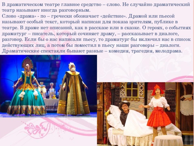 В драматическом театре главное средство – слово. Не случайно драматический театр называют иногда разговорным. Слово «драма» - по – гречески обозначает «действие». Драмой или пьесой называют особый текст, который написан для показа зрителям, публике в театре. В драме нет описаний, как в рассказе или в сказке. О героях, о событиях драматург – писатель, который сочиняет драму, – рассказывает в диалоге, разговор. Если бы о нас написали пьесу, то драматург бы включил нас в список действующих лиц, а потом бы поместил в пьесу наши разговоры – диалоги. Драматические спектакли бывают разные – комедия, трагедия, мелодрама. 