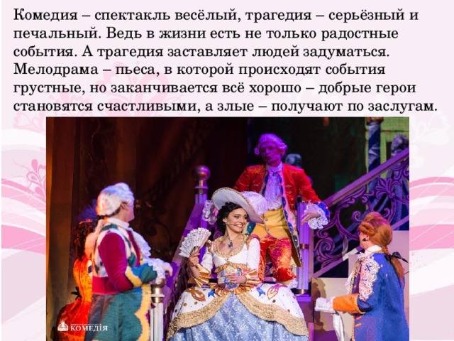 Комедия – спектакль весёлый, трагедия – серьёзный и печальный. Ведь в жизни есть не только радостные события. А трагедия заставляет людей задуматься. Мелодрама – пьеса, в которой происходят события грустные, но заканчивается всё хорошо – добрые герои становятся счастливыми, а злые – получают по заслугам. 