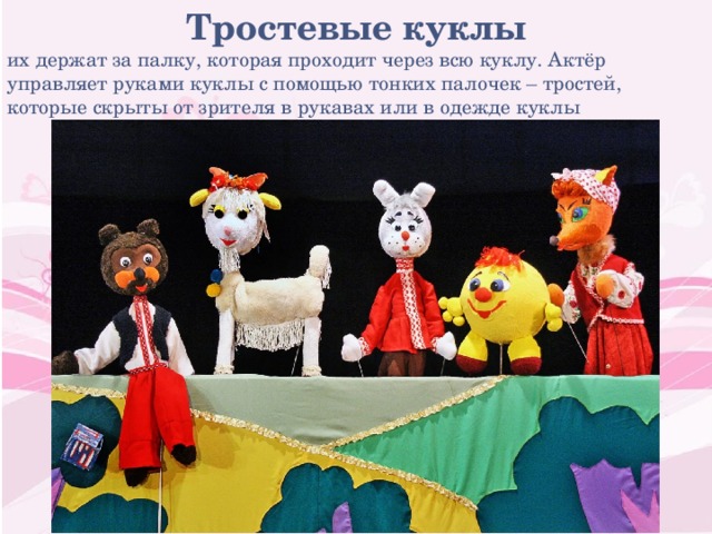 Тростевые куклы их держат за палку, которая проходит через всю куклу. Актёр управляет руками куклы с помощью тонких палочек – тростей, которые скрыты от зрителя в рукавах или в одежде куклы 