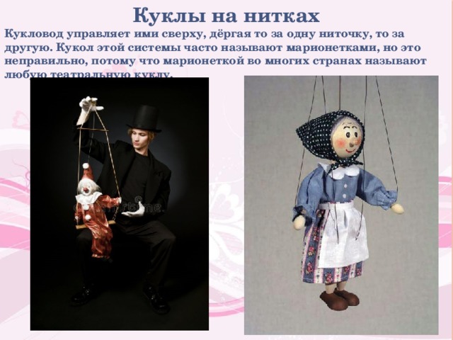 Куклы на нитках Кукловод управляет ими сверху, дёргая то за одну ниточку, то за другую. Кукол этой системы часто называют марионетками, но это неправильно, потому что марионеткой во многих странах называют любую театральную куклу. 
