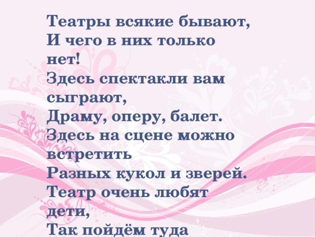 Театры всякие бывают, И чего в них только нет! Здесь спектакли вам сыграют, Драму, оперу, балет. Здесь на сцене можно встретить Разных кукол и зверей. Театр очень любят дети, Так пойдём туда скорей. 