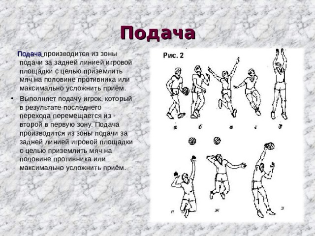 Подача  Подача  производится из зоны подачи за задней линией игровой площадки с целью приземлить мяч на половине противника или максимально усложнить приём. Выполняет подачу игрок, который в результате последнего перехода перемещается из второй в первую зону. Подача производится из зоны подачи за задней линией игровой площадки с целью приземлить мяч на половине противника или максимально усложнить приём. 