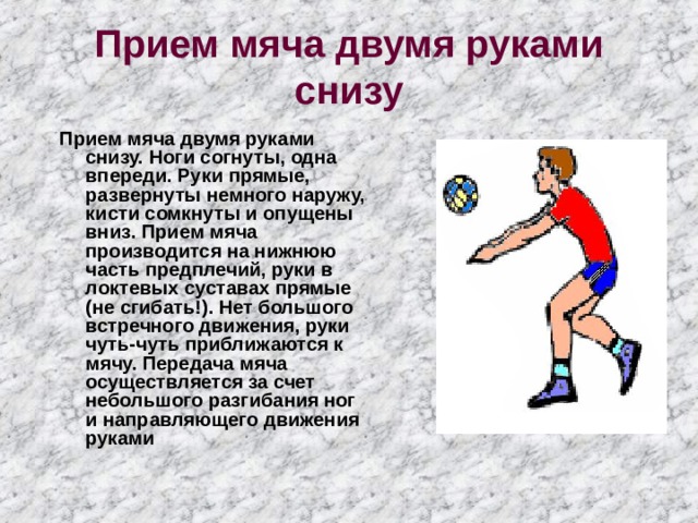 Прием мяча двумя руками снизу Прием мяча двумя руками снизу. Ноги согнуты, одна впереди. Руки прямые, развернуты немного наружу, кисти сомкнуты и опущены вниз. Прием мяча производится на нижнюю часть предплечий, руки в локтевых суставах прямые (не сгибать!). Нет большого встречного движения, руки чуть-чуть приближаются к мячу. Передача мяча осуществляется за счет небольшого разгибания ног и направляющего движения руками 