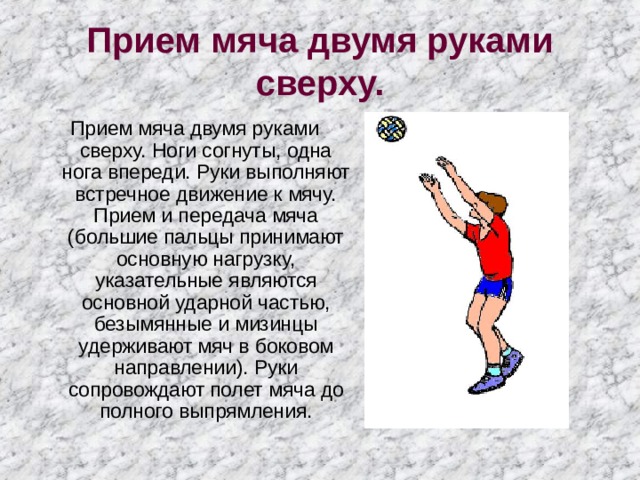 Прием мяча двумя руками сверху. Прием мяча двумя руками сверху. Ноги согнуты, одна нога впереди. Руки выполняют встречное движение к мячу. Прием и передача мяча (большие пальцы принимают основную нагрузку, указательные являются основной ударной частью, безымянные и мизинцы удерживают мяч в боковом направлении). Руки сопровождают полет мяча до полного выпрямления. 