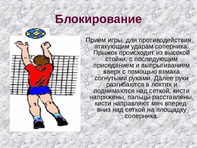 Блокирование  Прием игры, для противодействия атакующим ударам соперника. Прыжок происходит из высокой стойки, с последующим приседанием и выпрыгиванием вверх с помощью взмаха согнутыми руками. Далее руки разгибаются в локтях и поднимаются над сеткой, кисти напряжены, пальцы расставлены, кисти направляют мяч вперед-вниз над сеткой на площадку соперника. 