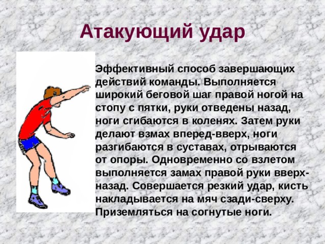 Атакующий удар Эффективный способ завершающих действий команды. Выполняется широкий беговой шаг правой ногой на стопу с пятки, руки отведены назад, ноги сгибаются в коленях. Затем руки делают взмах вперед-вверх, ноги разгибаются в суставах, отрываются от опоры. Одновременно со взлетом выполняется замах правой руки вверх-назад. Совершается резкий удар, кисть накладывается на мяч сзади-сверху. Приземляться на согнутые ноги. 