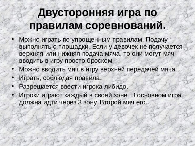  Двусторонняя игра по правилам соревнований.   Можно играть по упрощенным правилам. Подачу выполнять с площадки. Если у девочек не получается верхняя или нижняя подача мяча, то они могут мяч вводить в игру просто броском. Можно вводить мяч в игру верхней передачей мяча. Играть, соблюдая правила. Разрешается ввести игрока либидо. Игроки играют каждый в своей зоне. В основном игра должна идти через 3 зону. Второй мяч его.  