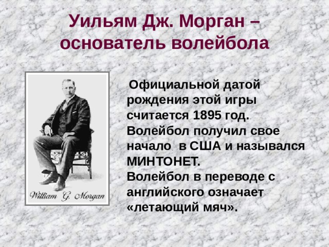 Уильям Дж. Морган – основатель волейбола  Официальной датой рождения этой игры считается 1895 год. Волейбол получил свое начало в США и назывался МИНТОНЕТ. Волейбол в переводе с английского означает «летающий мяч». 