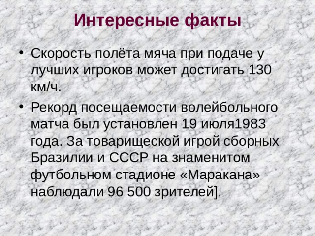 Интересные факты   Скорость полёта мяча при подаче у лучших игроков может достигать 130 км/ч. Рекорд посещаемости волейбольного матча был установлен 19 июля1983 года. За товарищеской игрой сборных Бразилии и СССР на знаменитом футбольном стадионе «Маракана» наблюдали 96 500 зрителей]. 