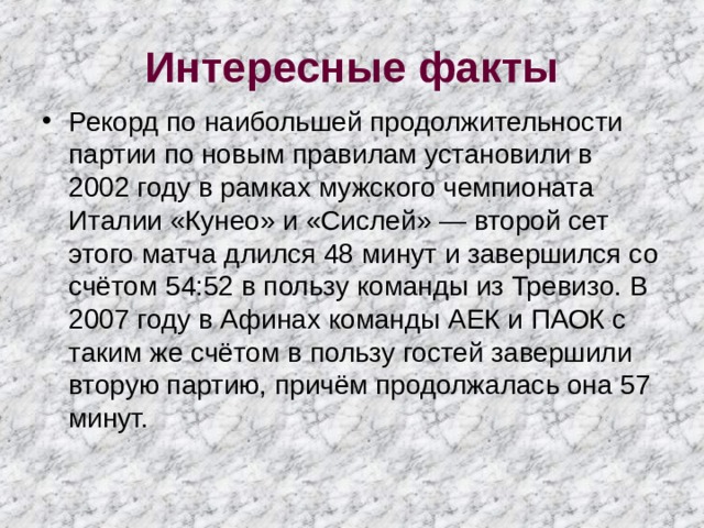 Интересные факты Рекорд по наибольшей продолжительности партии по новым правилам установили в 2002 году в рамках мужского чемпионата Италии «Кунео» и «Сислей» — второй сет этого матча длился 48 минут и завершился со счётом 54:52 в пользу команды из Тревизо. В 2007 году в Афинах команды АЕК и ПАОК с таким же счётом в пользу гостей завершили вторую партию, причём продолжалась она 57 минут. 
