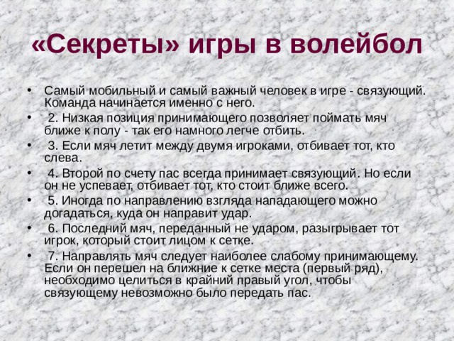 «Секреты» игры в волейбол Самый мобильный и самый важный человек в игре - связующий. Команда начинается именно с него.  2. Низкая позиция принимающего позволяет поймать мяч ближе к полу - так его намного легче отбить.  3. Если мяч летит между двумя игроками, отбивает тот, кто слева.  4. Второй по счету пас всегда принимает связующий. Но если он не успевает, отбивает тот, кто стоит ближе всего.  5. Иногда по направлению взгляда нападающего можно догадаться, куда он направит удар.  6. Последний мяч, переданный не ударом, разыгрывает тот игрок, который стоит лицом к сетке.  7. Направлять мяч следует наиболее слабому принимающему. Если он перешел на ближние к сетке места (первый ряд), необходимо целиться в крайний правый угол, чтобы связующему невозможно было передать пас. 