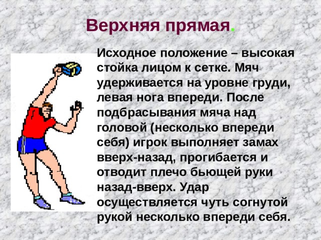 Верхняя прямая . Исходное положение – высокая стойка лицом к сетке. Мяч удерживается на уровне груди, левая нога впереди. После подбрасывания мяча над головой (несколько впереди себя) игрок выполняет замах вверх-назад, прогибается и отводит плечо бьющей руки назад-вверх. Удар осуществляется чуть согнутой рукой несколько впереди себя. 