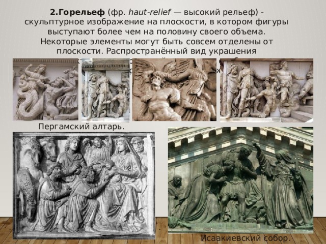 2.Горельеф (фр.  haut-relief  — высокий рельеф) - скульптурное изображение на плоскости, в котором фигуры выступают более чем на половину своего объема. Некоторые элементы могут быть совсем отделены от плоскости. Распространённый вид украшения архитектурных сооружений; позволяет отобразить многофигурные сцены и пейзажи. Пергамский алтарь. Исаакиевский собор. 