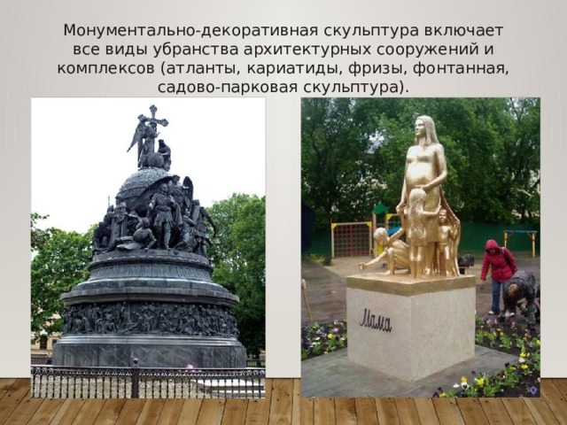 Монументально-декоративная скульптура включает все виды убранства архитектурных сооружений и комплексов (атланты, кариатиды, фризы, фонтанная, садово-парковая скульптура). 