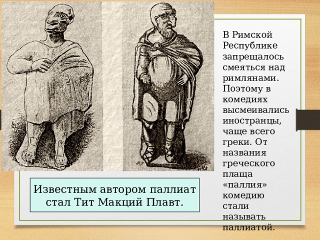 В Римской Республике запрещалось смеяться над римлянами. Поэтому в комедиях высмеивались иностранцы, чаще всего греки. От названия греческого плаща «паллия» комедию стали называть паллиатой. Известным автором паллиат стал Тит Макций Плавт. 