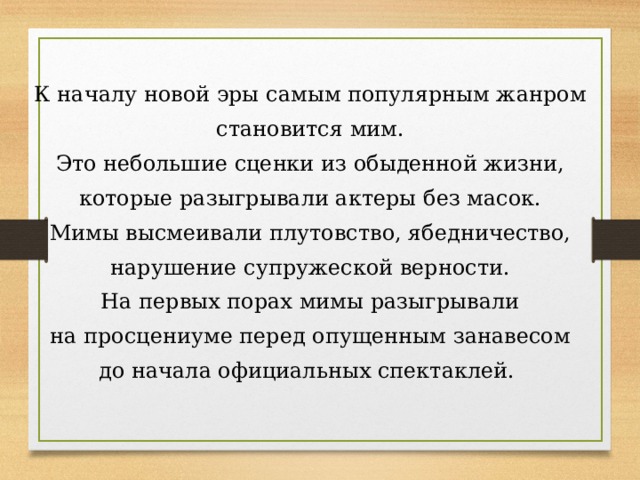 К началу новой эры самым популярным жанром становится мим. Это небольшие сценки из обыденной жизни, которые разыгрывали актеры без масок. Мимы высмеивали плутовство, ябедничество, нарушение супружеской верности. На первых порах мимы разыгрывали на просцениуме перед опущенным занавесом до начала официальных спектаклей. 