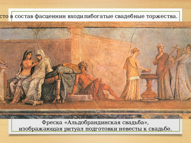 Часто в состав фасценнин входилибогатые свадебные торжества. Фреска «Альдобрандинская свадьба», изображающая ритуал подготовки невесты к свадьбе. 