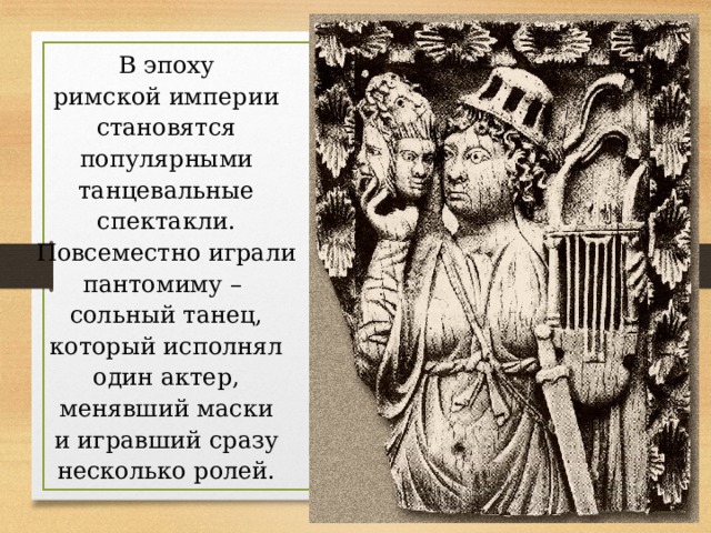 В эпоху римской империи становятся популярными танцевальные спектакли. Повсеместно играли пантомиму – сольный танец, который исполнял один актер, менявший маски и игравший сразу несколько ролей. 