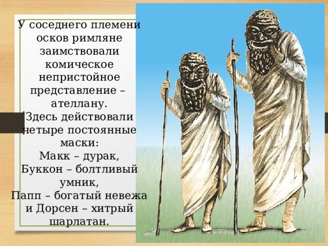 У соседнего племени осков римляне заимствовали комическое непристойное представление – ателлану. Здесь действовали четыре постоянные маски: Макк – дурак, Буккон – болтливый умник, Папп – богатый невежа и Дорсен – хитрый шарлатан. 