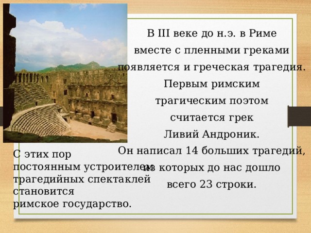 В III веке до н.э. в Риме вместе с пленными греками появляется и греческая трагедия. Первым римским трагическим поэтом считается грек Ливий Андроник. Он написал 14 больших трагедий, из которых до нас дошло всего 23 строки. С этих пор постоянным устроителем трагедийных спектаклей становится римское государство. 