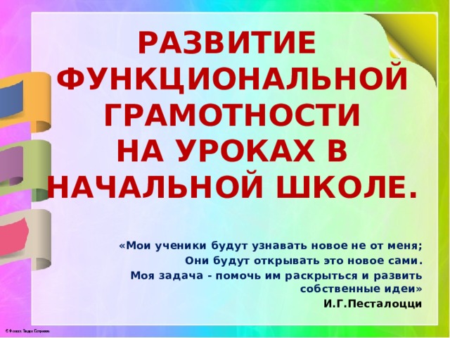 развитие Функциональной грамотности На уроках в начальной школе. «Мои ученики будут узнавать новое не от меня; Они будут открывать это новое сами. Моя задача - помочь им раскрыться и развить собственные идеи» И.Г.Песталоцци