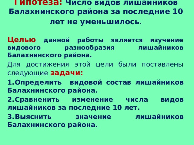 Гипотеза:  Число видов лишайников Балахнинского района за последние 10 лет не уменьшилось .   Целью  данной работы является изучение видового разнообразия лишайников Балахнинского района. Для достижения этой цели были поставлены следующие задачи: 1.  Определить видовой состав лишайников Балахнинского района. 2.  Сравненить изменение числа видов лишайников за последние 10 лет. 3.  Выяснить значение лишайников Балахнинского района. 